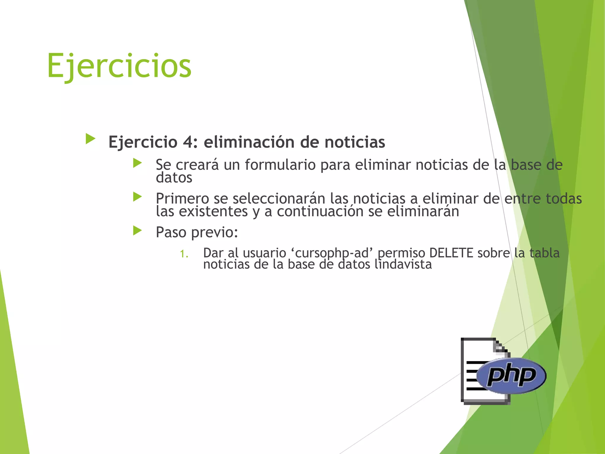 Ejercicios
     Ejercicio 4: eliminación de noticias
          Se creará un formulario para eliminar noticias de la base de
           datos
          Primero se seleccionarán las noticias a eliminar de entre todas
           las existentes y a continuación se eliminarán
          Paso previo:
               1.   Dar al usuario ‘cursophp-ad’ permiso DELETE sobre la tabla
                    noticias de la base de datos lindavista
 