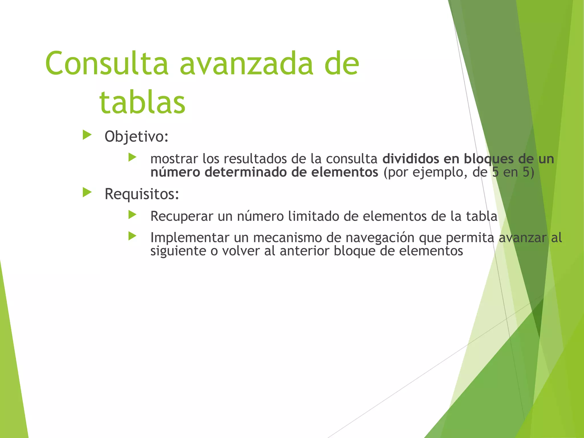 Consulta avanzada de
   tablas
     Objetivo:
            mostrar los resultados de la consulta divididos en bloques de un
             número determinado de elementos (por ejemplo, de 5 en 5)
     Requisitos:
            Recuperar un número limitado de elementos de la tabla
            Implementar un mecanismo de navegación que permita avanzar al
             siguiente o volver al anterior bloque de elementos
 