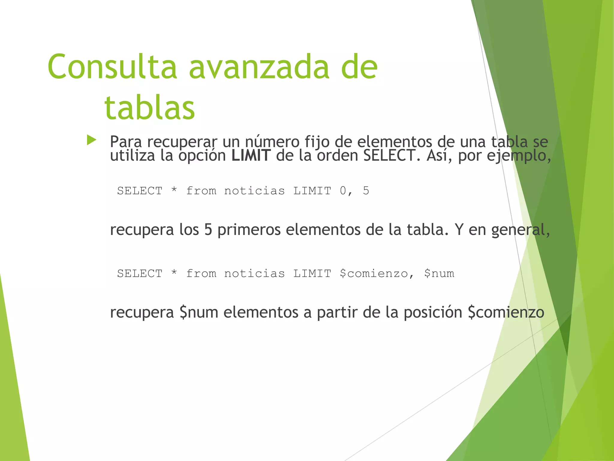 Consulta avanzada de
   tablas
     Para recuperar un número fijo de elementos de una tabla se
      utiliza la opción LIMIT de la orden SELECT. Así, por ejemplo,

      SELECT * from noticias LIMIT 0, 5


      recupera los 5 primeros elementos de la tabla. Y en general,

      SELECT * from noticias LIMIT $comienzo, $num


      recupera $num elementos a partir de la posición $comienzo
 