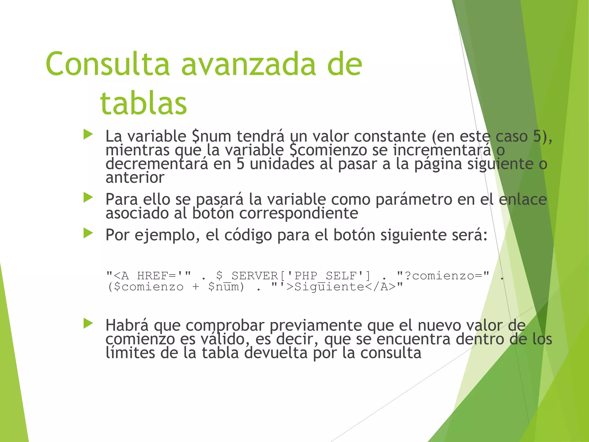 Consulta avanzada de
   tablas
   La variable $num tendrá un valor constante (en este caso 5),
    mientras que la variable $comienzo se incrementará o
    decrementará en 5 unidades al pasar a la página siguiente o
    anterior
   Para ello se pasará la variable como parámetro en el enlace
    asociado al botón correspondiente
   Por ejemplo, el código para el botón siguiente será:


      "<A HREF='" . $_SERVER['PHP_SELF'] . "?comienzo=" .
      ($comienzo + $num) . "'>Siguiente</A>"

     Habrá que comprobar previamente que el nuevo valor de
      comienzo es válido, es decir, que se encuentra dentro de los
      límites de la tabla devuelta por la consulta
 