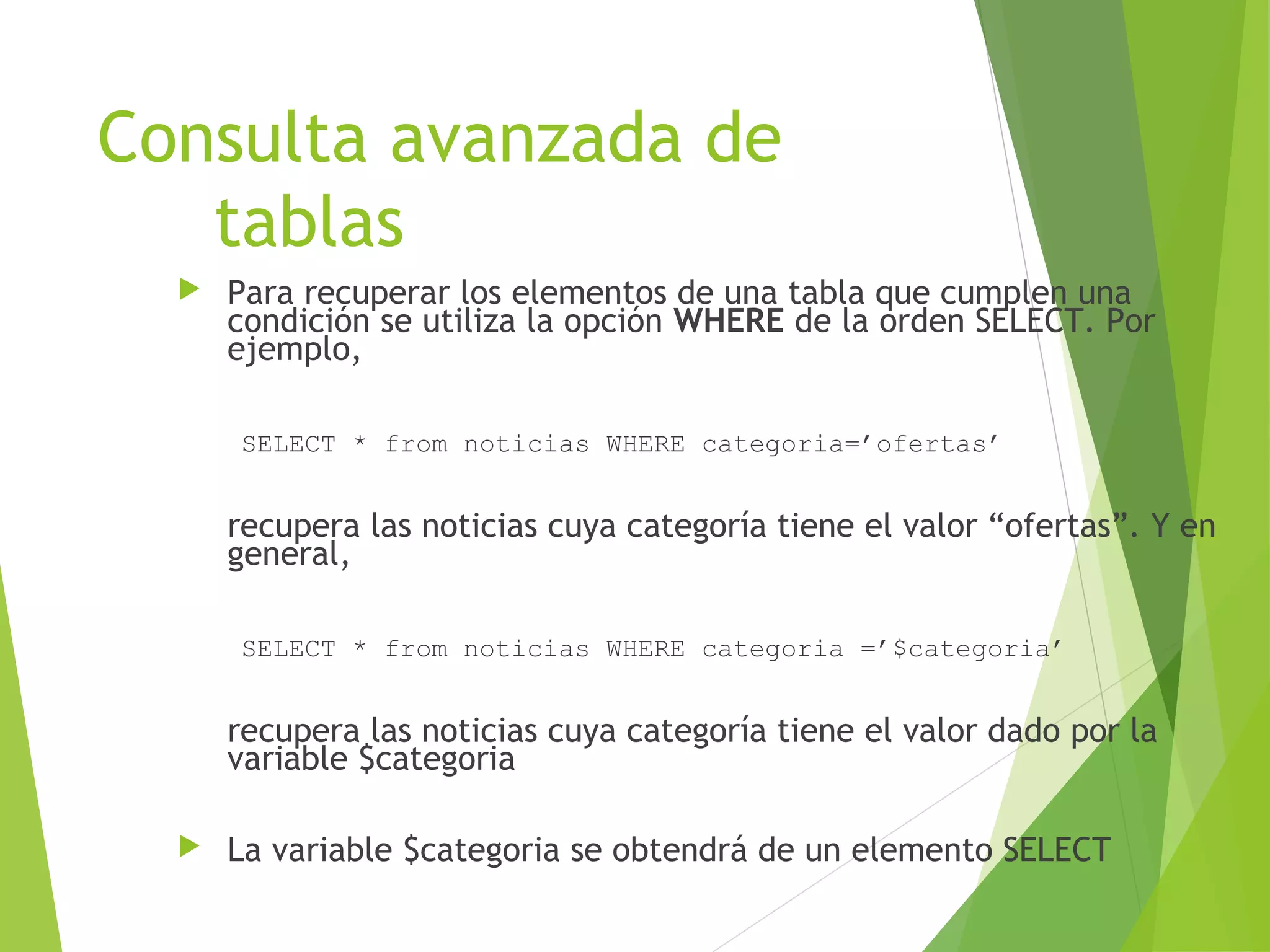 Consulta avanzada de
   tablas
     Para recuperar los elementos de una tabla que cumplen una
      condición se utiliza la opción WHERE de la orden SELECT. Por
      ejemplo,

      SELECT * from noticias WHERE categoria=’ofertas’


      recupera las noticias cuya categoría tiene el valor “ofertas”. Y en
      general,

      SELECT * from noticias WHERE categoria =’$categoria’


      recupera las noticias cuya categoría tiene el valor dado por la
      variable $categoria

     La variable $categoria se obtendrá de un elemento SELECT
 