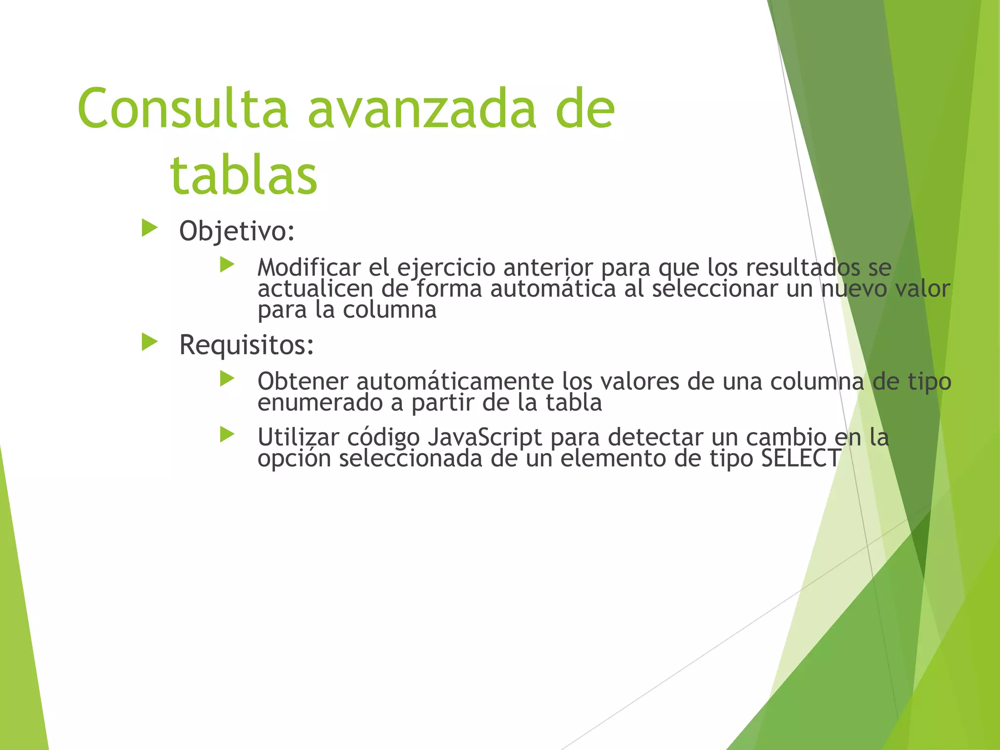Consulta avanzada de
   tablas
     Objetivo:
            Modificar el ejercicio anterior para que los resultados se
             actualicen de forma automática al seleccionar un nuevo valor
             para la columna
     Requisitos:
          Obtener automáticamente los valores de una columna de tipo
           enumerado a partir de la tabla
          Utilizar código JavaScript para detectar un cambio en la
           opción seleccionada de un elemento de tipo SELECT
 