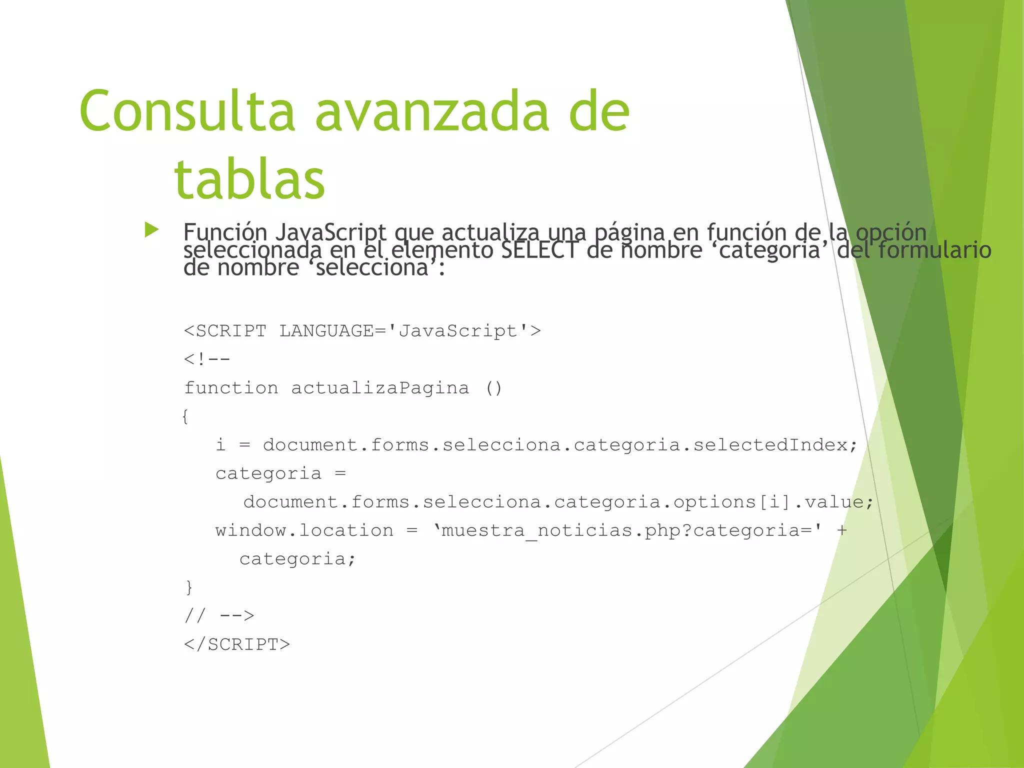 Consulta avanzada de
   tablas
     Función JavaScript que actualiza una página en función de la opción
      seleccionada en el elemento SELECT de nombre ‘categoria’ del formulario
      de nombre ‘selecciona’:

      <SCRIPT LANGUAGE='JavaScript'>
      <!--
      function actualizaPagina ()
      {
         i = document.forms.selecciona.categoria.selectedIndex;
         categoria =
           document.forms.selecciona.categoria.options[i].value;
         window.location = ‘muestra_noticias.php?categoria=' +
           categoria;
      }
      // -->
      </SCRIPT>
 