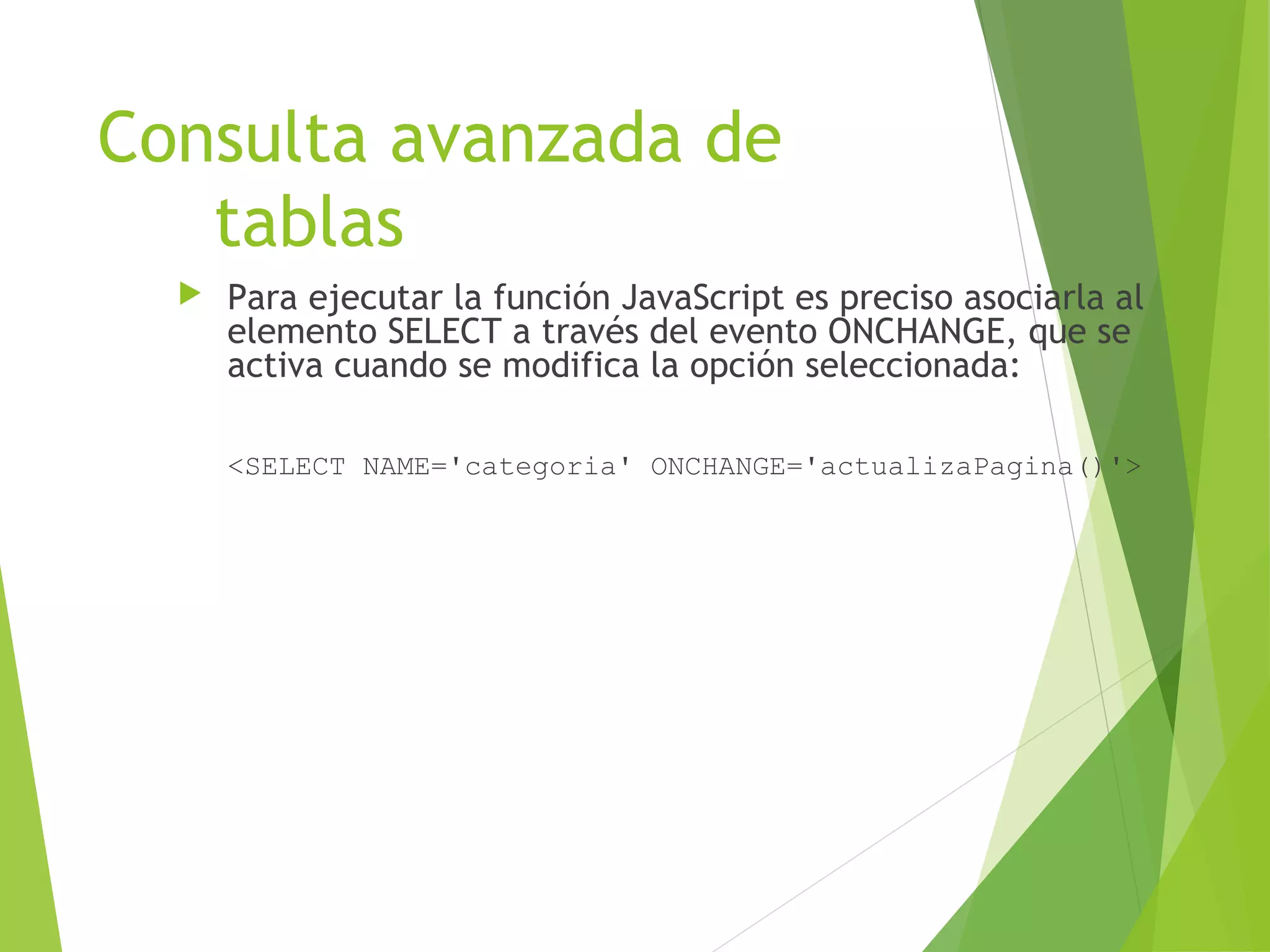 Consulta avanzada de
   tablas
     Para ejecutar la función JavaScript es preciso asociarla al
      elemento SELECT a través del evento ONCHANGE, que se
      activa cuando se modifica la opción seleccionada:

      <SELECT NAME='categoria' ONCHANGE='actualizaPagina()'>
 