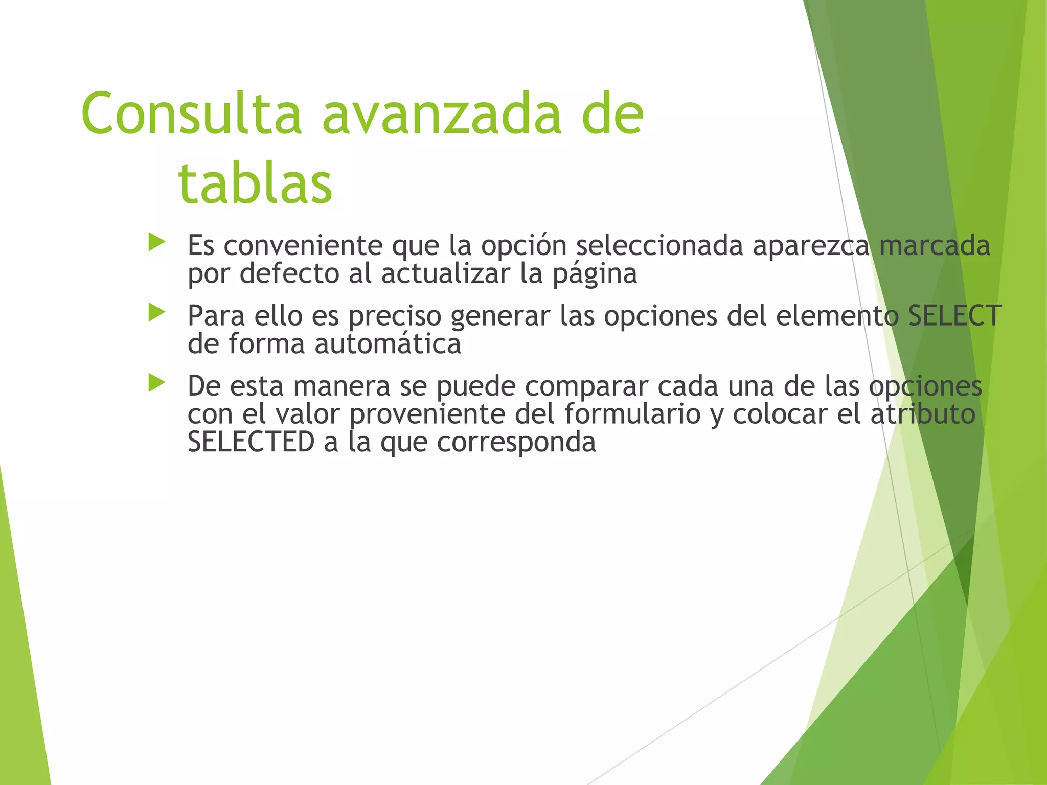 Consulta avanzada de
   tablas
   Es conveniente que la opción seleccionada aparezca marcada
    por defecto al actualizar la página
   Para ello es preciso generar las opciones del elemento SELECT
    de forma automática
   De esta manera se puede comparar cada una de las opciones
    con el valor proveniente del formulario y colocar el atributo
    SELECTED a la que corresponda
 