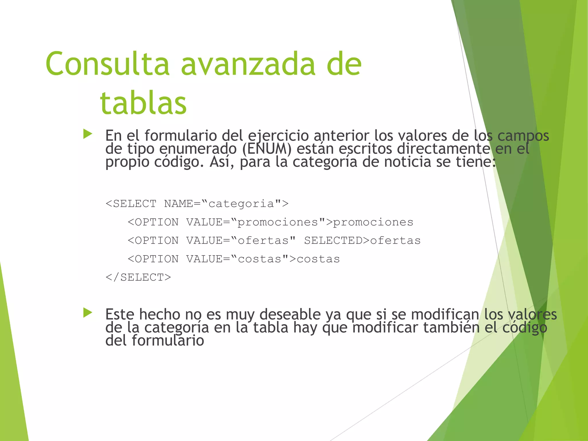 Consulta avanzada de
   tablas
     En el formulario del ejercicio anterior los valores de los campos
      de tipo enumerado (ENUM) están escritos directamente en el
      propio código. Así, para la categoría de noticia se tiene:

      <SELECT NAME=“categoria">
         <OPTION VALUE=“promociones">promociones
         <OPTION VALUE=“ofertas" SELECTED>ofertas
         <OPTION VALUE=“costas">costas
      </SELECT>

     Este hecho no es muy deseable ya que si se modifican los valores
      de la categoría en la tabla hay que modificar también el código
      del formulario
 