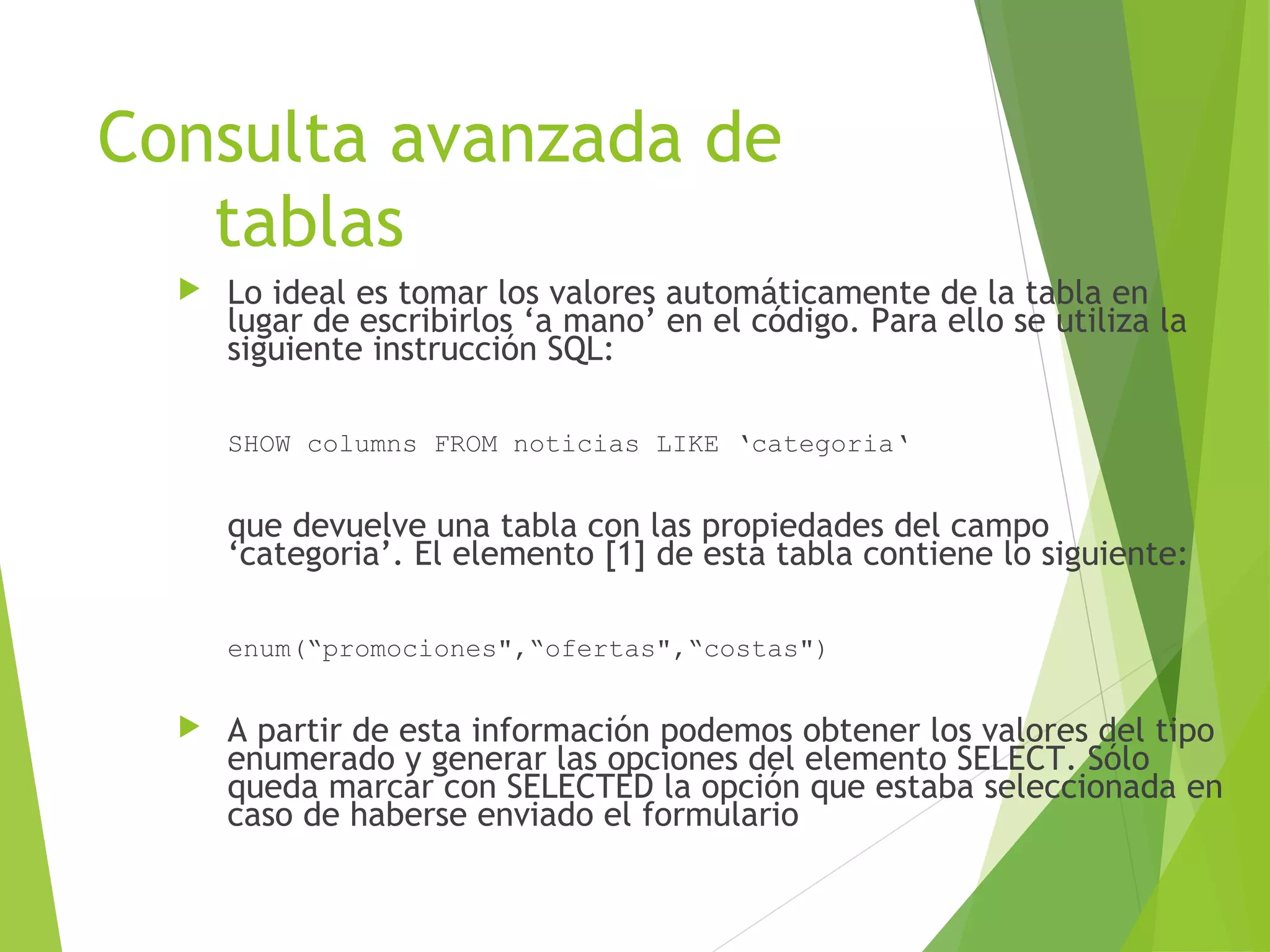 Consulta avanzada de
   tablas
     Lo ideal es tomar los valores automáticamente de la tabla en
      lugar de escribirlos ‘a mano’ en el código. Para ello se utiliza la
      siguiente instrucción SQL:

      SHOW columns FROM noticias LIKE ‘categoria‘


      que devuelve una tabla con las propiedades del campo
      ‘categoria’. El elemento [1] de esta tabla contiene lo siguiente:

      enum(“promociones",“ofertas",“costas")


     A partir de esta información podemos obtener los valores del tipo
      enumerado y generar las opciones del elemento SELECT. Sólo
      queda marcar con SELECTED la opción que estaba seleccionada en
      caso de haberse enviado el formulario
 