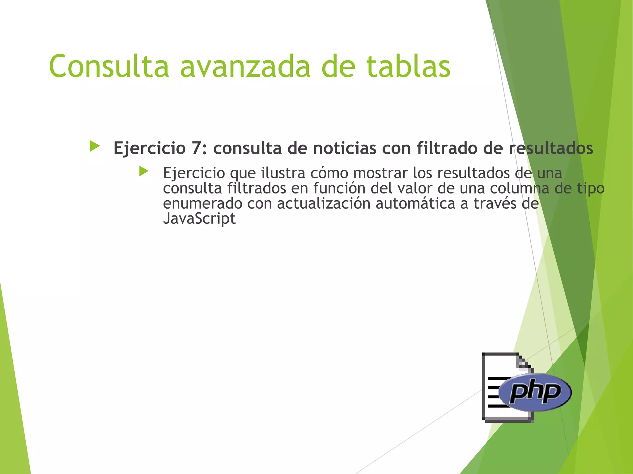 Consulta avanzada de tablas

     Ejercicio 7: consulta de noticias con filtrado de resultados
            Ejercicio que ilustra cómo mostrar los resultados de una
             consulta filtrados en función del valor de una columna de tipo
             enumerado con actualización automática a través de
             JavaScript
 