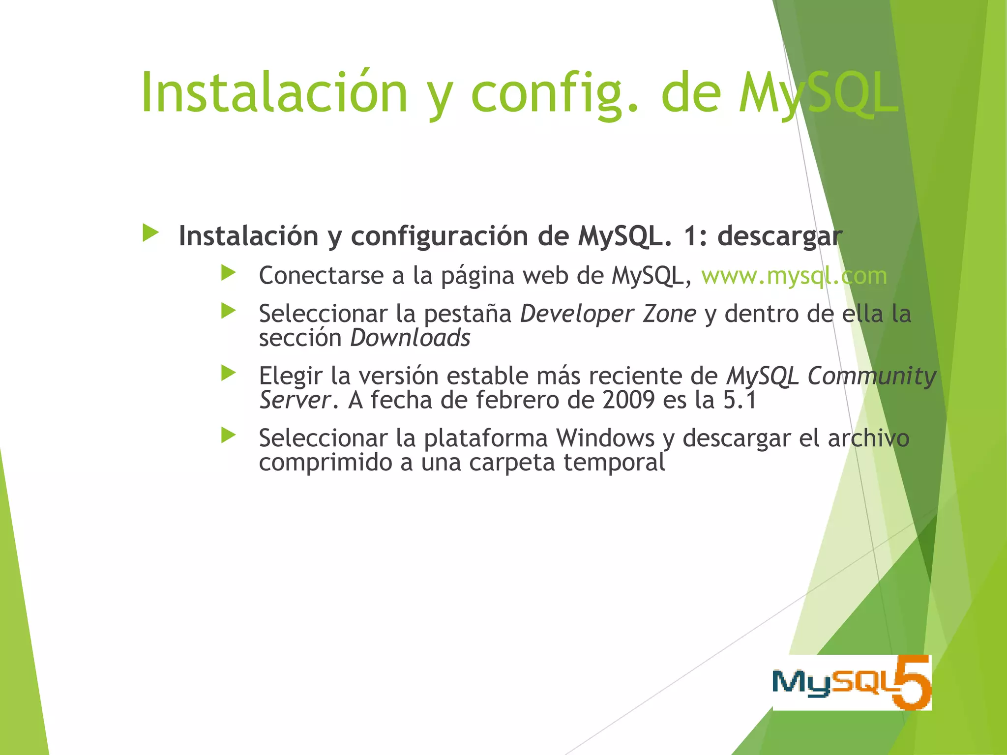 Instalación y config. de MySQL

   Instalación y configuración de MySQL. 1: descargar
          Conectarse a la página web de MySQL, www.mysql.com
          Seleccionar la pestaña Developer Zone y dentro de ella la
           sección Downloads
          Elegir la versión estable más reciente de MySQL Community
           Server. A fecha de febrero de 2009 es la 5.1
          Seleccionar la plataforma Windows y descargar el archivo
           comprimido a una carpeta temporal
 