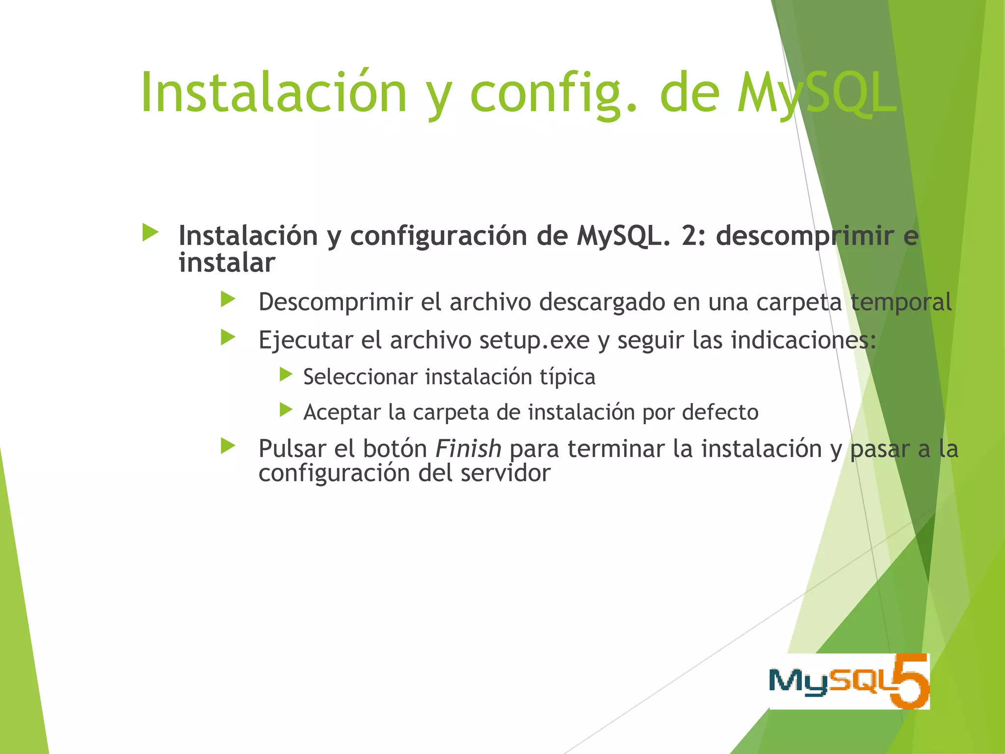 Instalación y config. de MySQL

   Instalación y configuración de MySQL. 2: descomprimir e
    instalar
          Descomprimir el archivo descargado en una carpeta temporal
          Ejecutar el archivo setup.exe y seguir las indicaciones:
               Seleccionar instalación típica
               Aceptar la carpeta de instalación por defecto
          Pulsar el botón Finish para terminar la instalación y pasar a la
           configuración del servidor
 