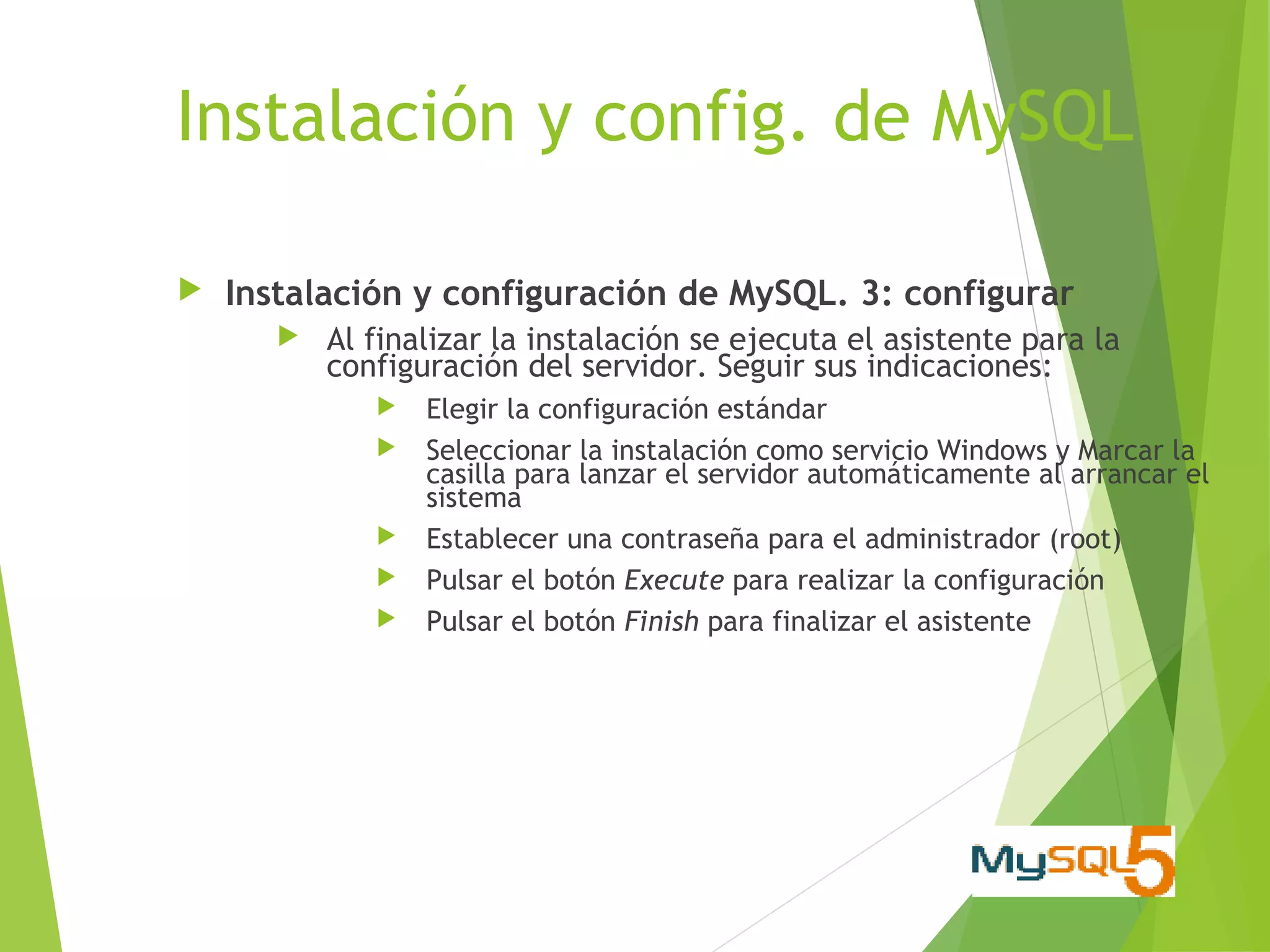 Instalación y config. de MySQL

   Instalación y configuración de MySQL. 3: configurar
          Al finalizar la instalación se ejecuta el asistente para la
           configuración del servidor. Seguir sus indicaciones:
                 Elegir la configuración estándar
                 Seleccionar la instalación como servicio Windows y Marcar la
                  casilla para lanzar el servidor automáticamente al arrancar el
                  sistema
                 Establecer una contraseña para el administrador (root)
                 Pulsar el botón Execute para realizar la configuración
                 Pulsar el botón Finish para finalizar el asistente
 