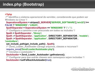 index.php (Bootstrap)
<?php
/** Identifica o sistema operacional do servidor, considerando que podem ser
Windows ou Linux */
$operationalSystem = stripos($_SERVER['SERVER_SOFTWARE'],'win32') !==
FALSE ? 'WINDOWS' : 'LINUX';
$pathSeparator = $operationalSystem == 'WINDOWS' ? ';' : ':';
/** Configura o caminho a ser procurado em todos os includes */
$path = $pathSeparator . 'library';
$path .= $pathSeparator . 'application' . DIRECTORY_SEPARATOR . 'models';
$path .= $pathSeparator . 'application' . DIRECTORY_SEPARATOR .
'controllers';
set_include_path(get_include_path() . $path);
/** Zend_Loader_Autoloader carrega arquivos, classes e recursos*/
require_once('Zend/Loader/Autoloader.php');
/** Inicializa o autoloader */
$autoloader = Zend_Loader_Autoloader::getInstance();
/** Configurar para que outras classes sem namespace sejam incluidas */
$autoloader->setFallbackAutoloader(true);
 
