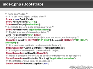 index.php (Bootstrap)
/** Parte das Visões */
/** Cria um novo objeto do tipo view */
$view = new Zend_View();
$view->setEncoding('UTF-8');
$view->setEscape('htmlentities');
/** Definindo diretório onde estarão as views */
$view->setBasePath('./application/views/');
/** Registra na memória o objeto $view */
Zend_Registry::set('view', $view);
/** Configura o controlador do projeto, que por acaso, é o index.php */
$baseUrl = substr($_SERVER['PHP_SELF'], 0, strpos($_SERVER['PHP_SELF'],
'/index.php'));
/** Cria uma nova instância da classe controladora */
$frontController = Zend_Controller_Front::getInstance();
/** Configura o endereço do controlador do projeto */
$frontController->setBaseUrl($baseUrl);
/** Indica o diretório onde estão os outros controladores da aplicação */
$frontController->setControllerDirectory('./application/controllers');
/** O controlador deve tratar as excessões */
$frontController->throwExceptions(true);
 