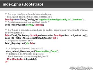 index.php (Bootstrap)
/** Carrega configurações da base de dados.
* do arquivo config.ini na sessão database */
$config = new Zend_Config_Ini('./application/configs/config.ini', 'database');
/** Registra na memória a variável config */
Zend_Registry::set('config', $config);
/** Configura a conexão com a base de dados, pegando as variáveis do arquivo
de configuração */
$db = Zend_Db::factory($config->db->adapter, $config->db->config->toArray());
Zend_Db_Table_Abstract::setDefaultAdapter($db);
/** Registra a variável db */
Zend_Registry::set('db',$db);
/** Configura o formato para data */
date_default_timezone_set("America/Sao_Paulo");
/** Executa o controlador do projeto
* Ele Irá receber todas as requisições */
$frontController->dispatch();
?>
 