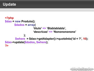 Update
<?php
$dao = new Produto();
$dados = array(
‘titulo’ => ‘Blablablabla’,
‘descricao’ => ‘Nononononono’
);
$where = $dao->getAdapter()->quoteInto(‘id = ?’, 10);
$dao->update($dados, $where);
?>
 