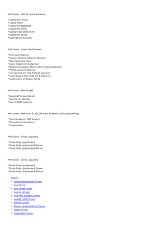 PHP Zirvesi - PHP İle Cookie Kullanımı

*   Cookie'lerin Amacı
*   Cookie Mitleri
*   Cookie'leri Başlatmak
*   Cookie'leri Almak
*   Cookie'lerde Zaman Sınırı
*   Cookie'leri Silmek
*   Cokie'de Dizi Saklama




PHP Zirvesi - Çeşitli Php Görevleri

*   Error Log Yazdırma
*   Session Yönetimi & Durum Yönetimi
*   Web Uygulama Yapısı
*   Çevre Değişkenini Kullanmak
*   Redirect İle Çalışma Php Scriptinin Çalışma Denetimi
*   PHP'ye javascript Gömme
*   veri Geçmek İçin Http Protocol Kullanımı
*   Farklı Browser'lara Farklı İçerik Gösterimi
*   Kullanıcıların IP Adresini Almak




PHP Zirvesi - PHP ile AJAX

* javascript'te Ajax objeleri
* Ajax ile veri işlemleri
* Ajax ile DOM kullanımı




PHP Zirvesi - PHP Kursu 6. BÖLÜM: Class Kullanımı (OOP programming)

* Class ile dizayn ( OOP Design)
* Miras Alma ( Inheritance )
* Encapsulation




PHP Zirvesi - Örnek Uygulama

* Örnek Proje Uygulaması I
* Örnek Proje Uygulaması I Devam
* Örnek Proje Uygulaması I Bitirme




PHP Zirvesi - Örnek Uygulama

* Örnek Proje Uygulaması II
* Örnek Proje Uygulaması II Devam
* Örnek Proje Uygulaması II Bitirme


     Yazılım
     • Yazılım Mühendisliği Zirvesi
     • Java Zirvesi
     • Java Temel Zirvesi
     • Java İleri Zirvesi
     • Java Web & JavaEE Zirvesi
     • JavaME / J2ME Zirvesi
     • Android Zirvesi
     • iPhone - iPad Geliştirme Zirvesi
     • Delphi Zirvesi
     • Visual Basic Zirvesi
 