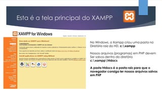 Esta é a tela principal do XAMPP

No Windows, o Xampp criou uma pasta no
Diretório raiz do HD, c:xampp
Nossos arquivos (programas) em PHP devem
Ser salvos dentro do diretório
c:xampphtdocs
A pasta htdocs é a pasta raiz para que o
navegador consiga ler nossos arquivos salvos
em PHP

 