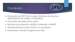 Conteúdo:


Introdução ao PHP (Como surgiu, Extensões de Arquivos,
delimitadores do código, comentários)



Comandos de saída (echo, print)



Servidor Local (Apache, MySQL), instalando o XAMPP



Testando Servidor Local (127.0.0.1 ou Localhost)



Imprimindo o Primeiro Programa em Tela

 