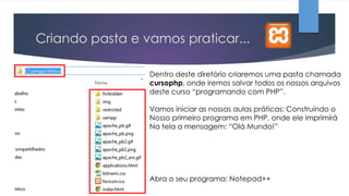 Criando pasta e vamos praticar...
Dentro deste diretório criaremos uma pasta chamada
cursophp, onde iremos salvar todos os nossos arquivos
deste curso “programando com PHP”.

Vamos iniciar as nossas aulas práticas: Construindo o
Nosso primeiro programa em PHP, onde ele imprimirá
Na tela a mensagem: “Olá Mundo!”

Abra o seu programa: Notepad++

 