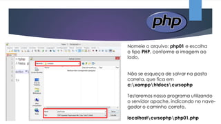 Nomeie o arquivo: php01 e escolha
o tipo PHP, conforme a imagem ao
lado.
Não se esqueça de salvar na pasta
correta, que fica em
c:xampphtdocscursophp
Testaremos nosso programa utilizando
o servidor apache, indicando no navegador o caminho correto.
localhostcursophpphp01.php

 