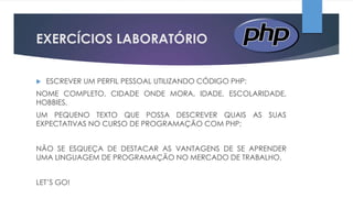 EXERCÍCIOS LABORATÓRIO


ESCREVER UM PERFIL PESSOAL UTILIZANDO CÓDIGO PHP:

NOME COMPLETO, CIDADE ONDE MORA, IDADE, ESCOLARIDADE,
HOBBIES,
UM PEQUENO TEXTO QUE POSSA DESCREVER QUAIS AS SUAS
EXPECTATIVAS NO CURSO DE PROGRAMAÇÃO COM PHP;
NÃO SE ESQUEÇA DE DESTACAR AS VANTAGENS DE SE APRENDER
UMA LINGUAGEM DE PROGRAMAÇÃO NO MERCADO DE TRABALHO,
LET’S GO!

 
