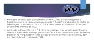 

No inverno de 1998, após o lançamento do PHP 3, Zeev e Andi começaram a
trabalhar em uma nova reescrita do núcleo do PHP, resolveram batizar este núcleo de
Zend Engine, ou Mecanismo Zend. O PHP 4, baseado neste mecanismo, foi lançado
oficialmente em meio de 2000;



Apesar de todos os esforços, o PHP ainda necessitava maior suporte à orientação a
objetos, tal qual existe em linguagens como C++ e Java. Tais recursos estão finalmente
presentes no PHP 5, após um longo período de desenvolvimento que culminou com
sua disponibilização em julho de 2004;

 