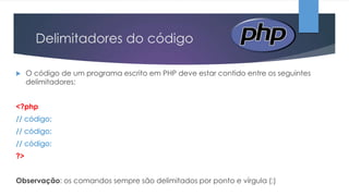Delimitadores do código


O código de um programa escrito em PHP deve estar contido entre os seguintes
delimitadores:

<?php
// código;
// código;
// código;
?>
Observação: os comandos sempre são delimitados por ponto e vírgula (;)

 