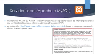 Servidor Local (Apache e MySQL)


Instalando o XAMPP ou WAMP – são softwares livres você poderá baixar da internet para criar o
seu servidor local (serão os interpretadores da linguagem PHP);



Acesse o site: http://www.apachefriends.org/pt_br/xampp.html , baixe o xampp para a versão
do seu sistema operacional;

 
