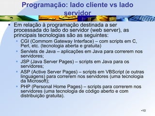 Programação: lado cliente vs lado
servidor
▪ Em relação à programação destinada a ser
processada do lado do servidor (web server), as
principais tecnologias são as seguintes:
▪ CGI (Commom Gateway Interface) – com scripts em C,
Perl, etc. (tecnologia aberta e gratuita)
▪ Servlets de Java – aplicações em Java para correrem nos
servidores;
▪ JSP (Java Server Pages) – scripts em Java para os
servidores;
▪ ASP (Active Server Pages) – scripts em VBScript (e outras
linguagens) para correrem nos servidores (uma tecnologia
da Microsoft);
▪ PHP (Personal Home Pages) – scripts para correrem nos
servidores (uma tecnologia de código aberto e com
distribuição gratuita).
•10
 