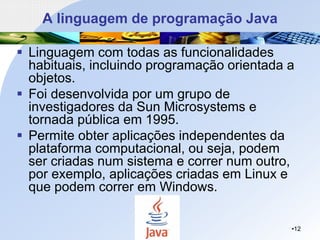 A linguagem de programação Java
▪ Linguagem com todas as funcionalidades
habituais, incluindo programação orientada a
objetos.
▪ Foi desenvolvida por um grupo de
investigadores da Sun Microsystems e
tornada pública em 1995.
▪ Permite obter aplicações independentes da
plataforma computacional, ou seja, podem
ser criadas num sistema e correr num outro,
por exemplo, aplicações criadas em Linux e
que podem correr em Windows.
•12
 