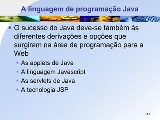 A linguagem de programação Java
▪ O sucesso do Java deve-se também às
diferentes derivações e opções que
surgiram na área de programação para a
Web
▪ As applets de Java
▪ A linguagem Javascript
▪ As servlets de Java
▪ A tecnologia JSP
•13
 