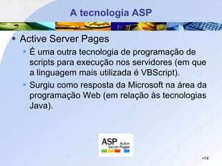 A tecnologia ASP
▪ Active Server Pages
▪ É uma outra tecnologia de programação de
scripts para execução nos servidores (em que
a linguagem mais utilizada é VBScript).
▪ Surgiu como resposta da Microsoft na área da
programação Web (em relação às tecnologias
Java).
•14
 