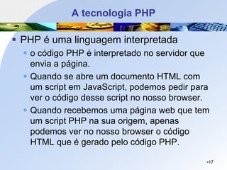 A tecnologia PHP
▪ PHP é uma linguagem interpretada
▪ o código PHP é interpretado no servidor que
envia a página.
▪ Quando se abre um documento HTML com
um script em JavaScript, podemos pedir para
ver o código desse script no nosso browser.
▪ Quando recebemos uma página web que tem
um script PHP na sua origem, apenas
podemos ver no nosso browser o código
HTML que é gerado pelo código PHP.
•17
 