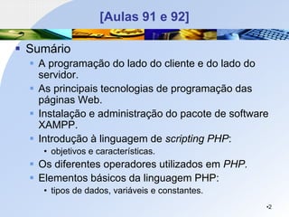 [Aulas 91 e 92]
▪ Sumário
▪ A programação do lado do cliente e do lado do
servidor.
▪ As principais tecnologias de programação das
páginas Web.
▪ Instalação e administração do pacote de software
XAMPP.
▪ Introdução à linguagem de scripting PHP:
• objetivos e características.
▪ Os diferentes operadores utilizados em PHP.
▪ Elementos básicos da linguagem PHP:
• tipos de dados, variáveis e constantes.
•2
 