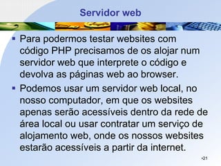 Servidor web
▪ Para podermos testar websites com
código PHP precisamos de os alojar num
servidor web que interprete o código e
devolva as páginas web ao browser.
▪ Podemos usar um servidor web local, no
nosso computador, em que os websites
apenas serão acessíveis dentro da rede de
área local ou usar contratar um serviço de
alojamento web, onde os nossos websites
estarão acessíveis a partir da internet.
•21
 