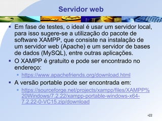 Servidor web
▪ Em fase de testes, o ideal é usar um servidor local,
para isso sugere-se a utilização do pacote de
software XAMPP, que consiste na instalação de
um servidor web (Apache) e um servidor de bases
de dados (MySQL), entre outras aplicações.
▪ O XAMPP é gratuito e pode ser encontrado no
endereço:
▪ https://www.apachefriends.org/download.html
▪ A versão portable pode ser encontrada em:
▪ https://sourceforge.net/projects/xampp/files/XAMPP%
20Windows/7.2.22/xampp-portable-windows-x64-
7.2.22-0-VC15.zip/download
•22
 