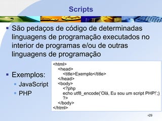Scripts
▪ São pedaços de código de determinadas
linguagens de programação executados no
interior de programas e/ou de outras
linguagens de programação
▪ Exemplos:
▪ JavaScript
▪ PHP
•29
<html>
<head>
<title>Exemplo</title>
</head>
<body>
<?php
echo utf8_encode(’Olá, Eu sou um script PHP!’;)
?>
</body>
</html>
 