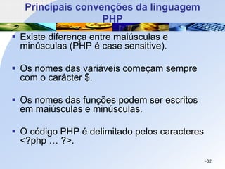 Principais convenções da linguagem
PHP
▪ Existe diferença entre maiúsculas e
minúsculas (PHP é case sensitive).
▪ Os nomes das variáveis começam sempre
com o carácter $.
▪ Os nomes das funções podem ser escritos
em maiúsculas e minúsculas.
▪ O código PHP é delimitado pelos caracteres
<?php … ?>.
•32
 