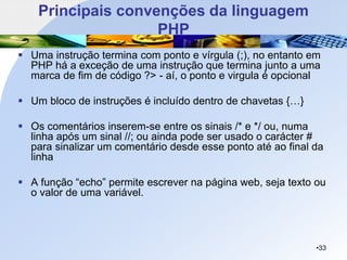 Principais convenções da linguagem
PHP
▪ Uma instrução termina com ponto e vírgula (;), no entanto em
PHP há a exceção de uma instrução que termina junto a uma
marca de fim de código ?> - aí, o ponto e virgula é opcional
▪ Um bloco de instruções é incluído dentro de chavetas {…}
▪ Os comentários inserem-se entre os sinais /* e */ ou, numa
linha após um sinal //; ou ainda pode ser usado o carácter #
para sinalizar um comentário desde esse ponto até ao final da
linha
▪ A função “echo” permite escrever na página web, seja texto ou
o valor de uma variável.
•33
 