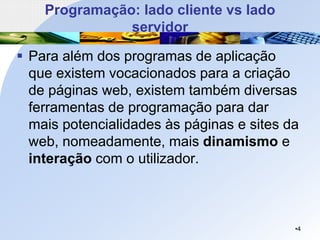 Programação: lado cliente vs lado
servidor
▪ Para além dos programas de aplicação
que existem vocacionados para a criação
de páginas web, existem também diversas
ferramentas de programação para dar
mais potencialidades às páginas e sites da
web, nomeadamente, mais dinamismo e
interação com o utilizador.
•4
 