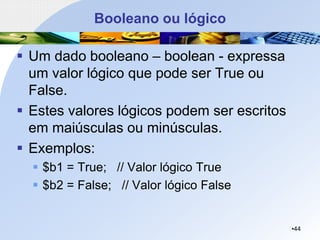 Booleano ou lógico
▪ Um dado booleano – boolean - expressa
um valor lógico que pode ser True ou
False.
▪ Estes valores lógicos podem ser escritos
em maiúsculas ou minúsculas.
▪ Exemplos:
▪ $b1 = True; // Valor lógico True
▪ $b2 = False; // Valor lógico False
•44
 