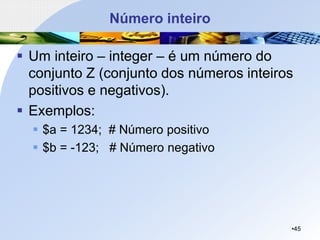 Número inteiro
▪ Um inteiro – integer – é um número do
conjunto Z (conjunto dos números inteiros
positivos e negativos).
▪ Exemplos:
▪ $a = 1234; # Número positivo
▪ $b = -123; # Número negativo
•45
 