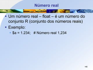 Número real
▪ Um número real – float – é um número do
conjunto R (conjunto dos números reais)
▪ Exemplo:
▪ $a = 1.234; # Número real 1,234
•46
 