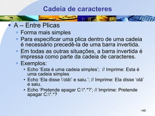Cadeia de caracteres
▪ A – Entre Plicas
▪ Forma mais simples
▪ Para especificar uma plica dentro de uma cadeia
é necessário precedê-la de uma barra invertida.
▪ Em todas as outras situações, a barra invertida é
impressa como parte da cadeia de caracteres.
▪ Exemplos:
• Echo ‘Esta é uma cadeia simples’; // Imprime: Esta é
uma cadeia simples
• Echo ‘Ela disse ’olá’ e saiu.’; // Imprime: Ela disse ‘olá’
e saiu.
• Echo ‘Pretende apagar C:*.*?’; // Imprime: Pretende
apagar C:*.*?
•48
 
