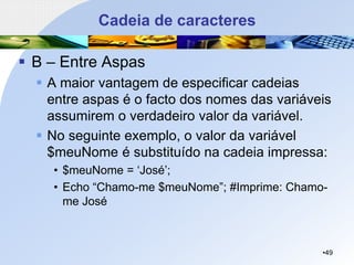 Cadeia de caracteres
▪ B – Entre Aspas
▪ A maior vantagem de especificar cadeias
entre aspas é o facto dos nomes das variáveis
assumirem o verdadeiro valor da variável.
▪ No seguinte exemplo, o valor da variável
$meuNome é substituído na cadeia impressa:
• $meuNome = ‘José’;
• Echo “Chamo-me $meuNome”; #Imprime: Chamo-
me José
•49
 