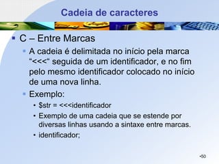 Cadeia de caracteres
▪ C – Entre Marcas
▪ A cadeia é delimitada no início pela marca
“<<<“ seguida de um identificador, e no fim
pelo mesmo identificador colocado no início
de uma nova linha.
▪ Exemplo:
• $str = <<<identificador
• Exemplo de uma cadeia que se estende por
diversas linhas usando a sintaxe entre marcas.
• identificador;
•50
 