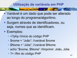 Utilização de variáveis em PHP
▪ Variável é um dado que pode ser alterado
ao longo do programa/algoritmo.
▪ Surgem através de identificadores, ou
seja, nomes que as identificam.
▪ Exemplos:
▪ <?php //início do código PHP
▪ $nome = “João”; //variável $nome
▪ $Nome = “Júlia”; //variável $Nome
▪ echo “$nome, $Nome” //Imprimir: João, Júlia
▪ ?> //fim do código PHP •51
 