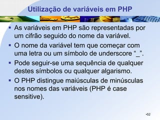 Utilização de variáveis em PHP
▪ As variáveis em PHP são representadas por
um cifrão seguido do nome da variável.
▪ O nome da variável tem que começar com
uma letra ou um símbolo de underscore “_”.
▪ Pode seguir-se uma sequência de qualquer
destes símbolos ou qualquer algarismo.
▪ O PHP distingue maiúsculas de minúsculas
nos nomes das variáveis (PHP é case
sensitive).
•52
 