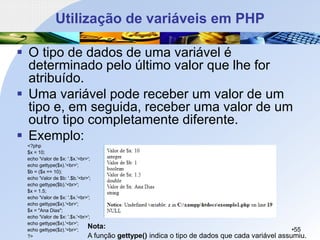 Utilização de variáveis em PHP
▪ O tipo de dados de uma variável é
determinado pelo último valor que lhe for
atribuído.
▪ Uma variável pode receber um valor de um
tipo e, em seguida, receber uma valor de um
outro tipo completamente diferente.
▪ Exemplo:
•55
Nota:
A função gettype() indica o tipo de dados que cada variável assumiu.
<?php
$x = 10;
echo 'Valor de $x: '.$x.'<br>';
echo gettype($x).'<br>';
$b = ($x == 10);
echo 'Valor de $b: '.$b.'<br>';
echo gettype($b).'<br>';
$x = 1.5;
echo 'Valor de $x: '.$x.'<br>';
echo gettype($x).'<br>';
$x = "Ana Dias";
echo 'Valor de $x: '.$x.'<br>';
echo gettype($x).'<br>';
echo gettype($z).'<br>';
?>
 