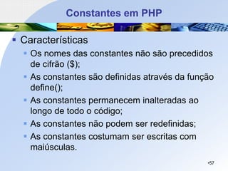Constantes em PHP
▪ Características
▪ Os nomes das constantes não são precedidos
de cifrão ($);
▪ As constantes são definidas através da função
define();
▪ As constantes permanecem inalteradas ao
longo de todo o código;
▪ As constantes não podem ser redefinidas;
▪ As constantes costumam ser escritas com
maiúsculas.
•57
 